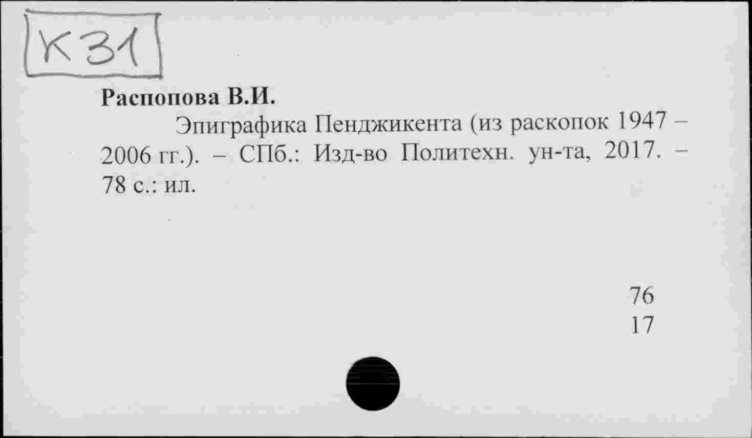 ﻿Распопова В.И.
Эпиграфика Пенджикента (из раскопок 1947 2006 гг.). - СПб.: Изд-во Политехи, ун-та, 2017. -78 с.: ил.
76
17